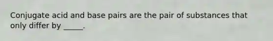 Conjugate acid and base pairs are the pair of substances that only differ by _____.