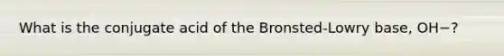 What is the conjugate acid of the Bronsted-Lowry base, OH−?