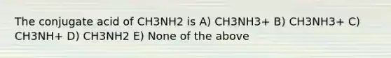 The conjugate acid of CH3NH2 is A) CH3NH3+ B) CH3NH3+ C) CH3NH+ D) CH3NH2 E) None of the above