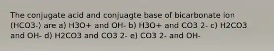 The conjugate acid and conjuagte base of bicarbonate ion (HCO3-) are a) H3O+ and OH- b) H3O+ and CO3 2- c) H2CO3 and OH- d) H2CO3 and CO3 2- e) CO3 2- and OH-