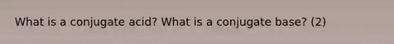 What is a conjugate acid? What is a conjugate base? (2)