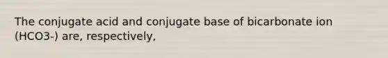 The conjugate acid and conjugate base of bicarbonate ion (HCO3-) are, respectively,