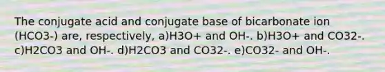 The conjugate acid and conjugate base of bicarbonate ion (HCO3-) are, respectively, a)H3O+ and OH-. b)H3O+ and CO32-. c)H2CO3 and OH-. d)H2CO3 and CO32-. e)CO32- and OH-.