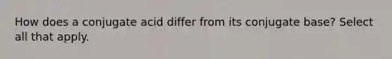 How does a conjugate acid differ from its conjugate base? Select all that apply.