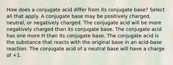 How does a conjugate acid differ from its conjugate base? Select all that apply. A conjugate base may be positively charged, neutral, or negatively charged. The conjugate acid will be more negatively charged than its conjugate base. The conjugate acid has one more H than its conjugate base. The conjugate acid is the substance that reacts with the original base in an acid-base reaction. The conjugate acid of a neutral base will have a charge of +1.