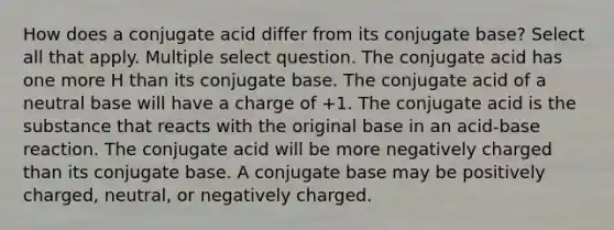 How does a conjugate acid differ from its conjugate base? Select all that apply. Multiple select question. The conjugate acid has one more H than its conjugate base. The conjugate acid of a neutral base will have a charge of +1. The conjugate acid is the substance that reacts with the original base in an acid-base reaction. The conjugate acid will be more negatively charged than its conjugate base. A conjugate base may be positively charged, neutral, or negatively charged.