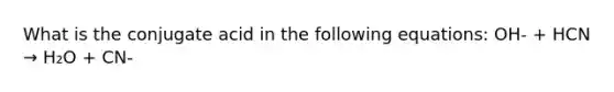 What is the conjugate acid in the following equations: OH- + HCN → H₂O + CN-