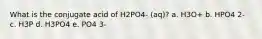 What is the conjugate acid of H2PO4- (aq)? a. H3O+ b. HPO4 2- c. H3P d. H3PO4 e. PO4 3-