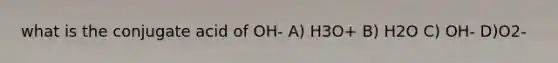 what is the conjugate acid of OH- A) H3O+ B) H2O C) OH- D)O2-