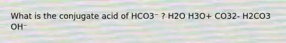 What is the conjugate acid of HCO3⁻ ? H2O H3O+ CO32- H2CO3 OH⁻