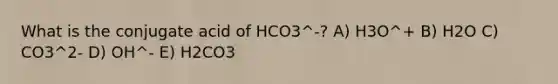 What is the conjugate acid of HCO3^-? A) H3O^+ B) H2O C) CO3^2- D) OH^- E) H2CO3