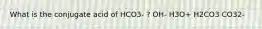 What is the conjugate acid of HCO3- ? OH- H3O+ H2CO3 CO32-