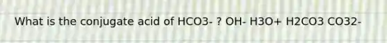 What is the conjugate acid of HCO3- ? OH- H3O+ H2CO3 CO32-