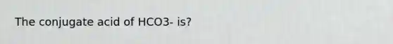 The conjugate acid of HCO3- is?