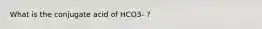 What is the conjugate acid of HCO3- ?