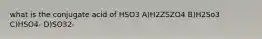 what is the conjugate acid of HSO3 A)H2ZSZO4 B)H2So3 C)HSO4- D)SO32-