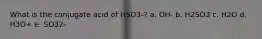 What is the conjugate acid of HSO3-? a. OH- b. H2SO3 c. H2O d. H3O+ e. SO32-