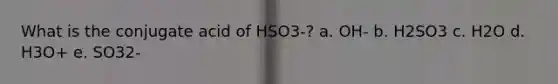 What is the conjugate acid of HSO3-? a. OH- b. H2SO3 c. H2O d. H3O+ e. SO32-