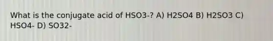 What is the conjugate acid of HSO3-? A) H2SO4 B) H2SO3 C) HSO4- D) SO32-