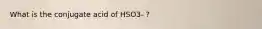 What is the conjugate acid of HSO3- ?