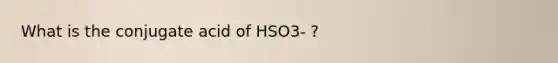 What is the conjugate acid of HSO3- ?