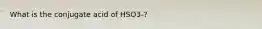 What is the conjugate acid of HSO3-?