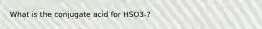 What is the conjugate acid for HSO3-?