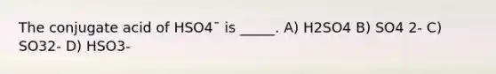 The conjugate acid of HSO4¯ is _____. A) H2SO4 B) SO4 2- C) SO32- D) HSO3-