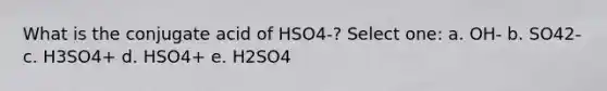 What is the conjugate acid of HSO4-? Select one: a. OH- b. SO42- c. H3SO4+ d. HSO4+ e. H2SO4