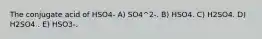 The conjugate acid of HSO4- A) SO4^2-. B) HSO4. C) H2SO4. D) H2SO4 . E) HSO3-.