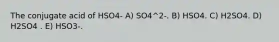 The conjugate acid of HSO4- A) SO4^2-. B) HSO4. C) H2SO4. D) H2SO4 . E) HSO3-.