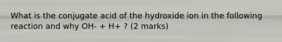 What is the conjugate acid of the hydroxide ion in the following reaction and why OH- + H+ ? (2 marks)