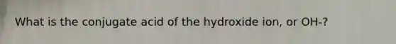 What is the conjugate acid of the hydroxide ion, or OH-?