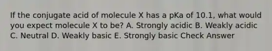 If the conjugate acid of molecule X has a pKa of 10.1, what would you expect molecule X to be? A. Strongly acidic B. Weakly acidic C. Neutral D. Weakly basic E. Strongly basic Check Answer