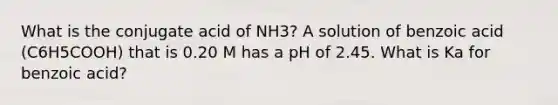 What is the conjugate acid of NH3? A solution of benzoic acid (C6H5COOH) that is 0.20 M has a pH of 2.45. What is Ka for benzoic acid?