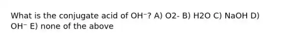 What is the conjugate acid of OH⁻? A) O2- B) H2O C) NaOH D) OH⁻ E) none of the above