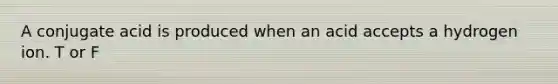 A conjugate acid is produced when an acid accepts a hydrogen ion. T or F