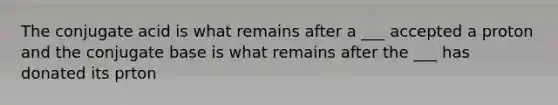 The conjugate acid is what remains after a ___ accepted a proton and the conjugate base is what remains after the ___ has donated its prton