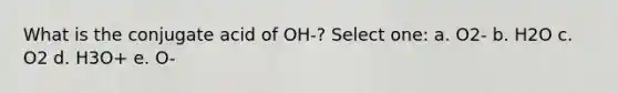 What is the conjugate acid of OH-? Select one: a. O2- b. H2O c. O2 d. H3O+ e. O-