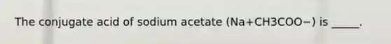 The conjugate acid of sodium acetate (Na+CH3COO−) is _____.