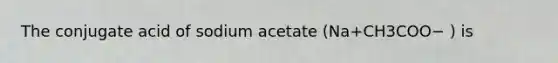 The conjugate acid of sodium acetate (Na+CH3COO− ) is