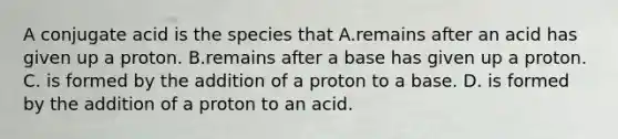 A conjugate acid is the species that A.remains after an acid has given up a proton. B.remains after a base has given up a proton. C. is formed by the addition of a proton to a base. D. is formed by the addition of a proton to an acid.