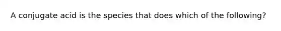 A conjugate acid is the species that does which of the following?