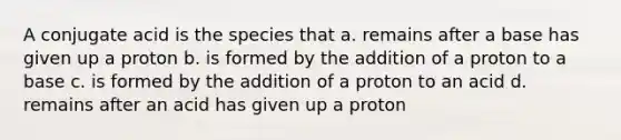 A conjugate acid is the species that a. remains after a base has given up a proton b. is formed by the addition of a proton to a base c. is formed by the addition of a proton to an acid d. remains after an acid has given up a proton