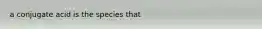 a conjugate acid is the species that