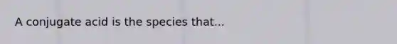 A conjugate acid is the species that...