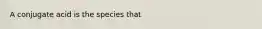 A conjugate acid is the species that