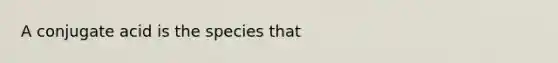 A conjugate acid is the species that