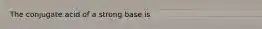 The conjugate acid of a strong base is