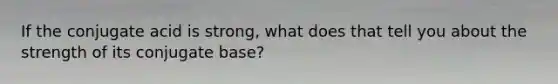 If the conjugate acid is strong, what does that tell you about the strength of its conjugate base?